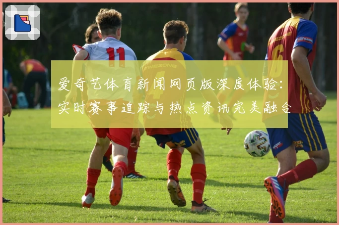 爱奇艺体育新闻网页版深度体验：实时赛事追踪与热点资讯完美融合