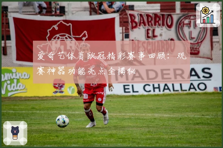 爱奇艺体育欧冠精彩赛事回顾：观赛神器功能亮点全揭秘