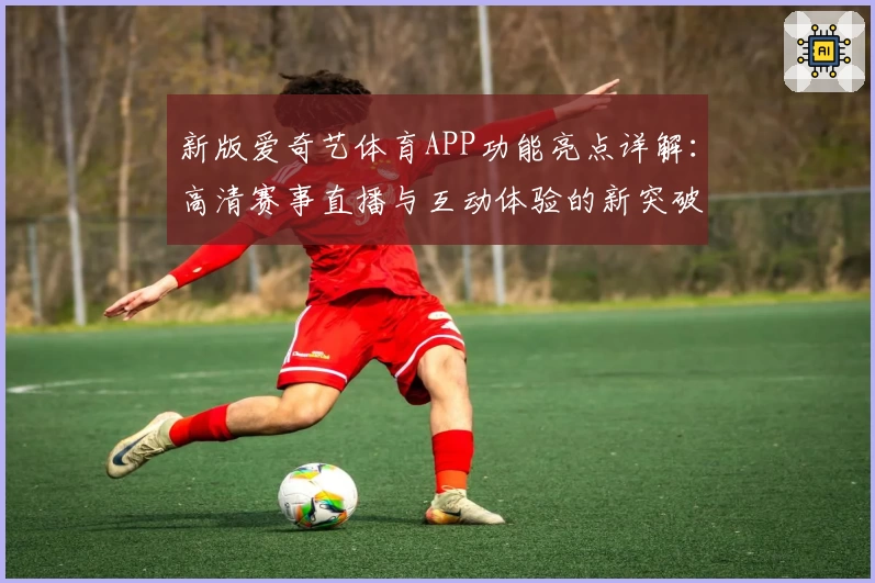 新版爱奇艺体育APP功能亮点详解:高清赛事直播与互动体验的新突破