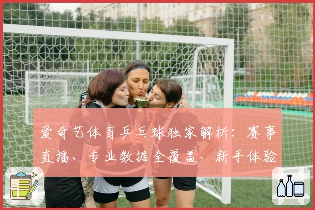 爱奇艺体育乒乓球独家解析：赛事直播、专业数据全覆盖，新手体验指南助你快速上手