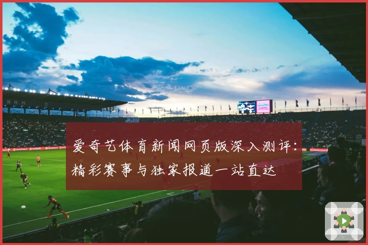 爱奇艺体育新闻网页版深入测评：精彩赛事与独家报道一站直达