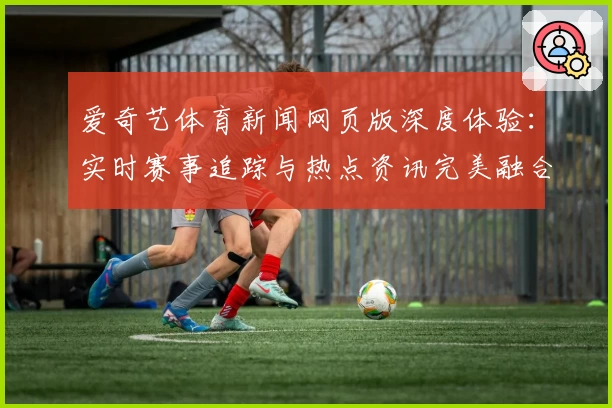 爱奇艺体育新闻网页版深度体验：实时赛事追踪与热点资讯完美融合
