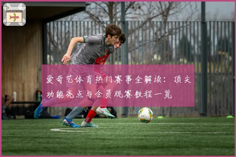 爱奇艺体育热门赛事全解读：顶尖功能亮点与会员观赛教程一览