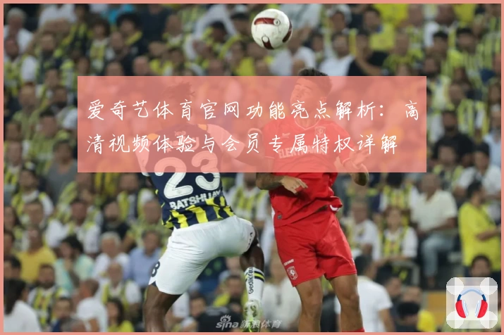 爱奇艺体育官网功能亮点解析：高清视频体验与会员专属特权详解