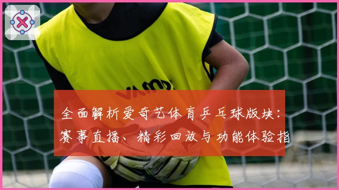 全面解析爱奇艺体育乒乓球版块：赛事直播、精彩回放与功能体验指导