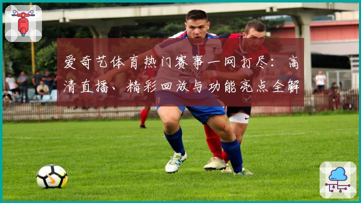 爱奇艺体育热门赛事一网打尽：高清直播、精彩回放与功能亮点全解析