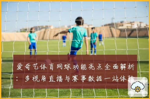 爱奇艺体育网球功能亮点全面解析：多视角直播与赛事数据一站体验