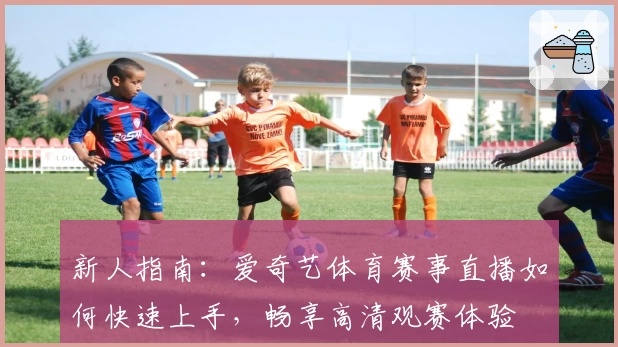 新人指南:爱奇艺体育赛事直播如何快速上手,畅享高清观赛体验