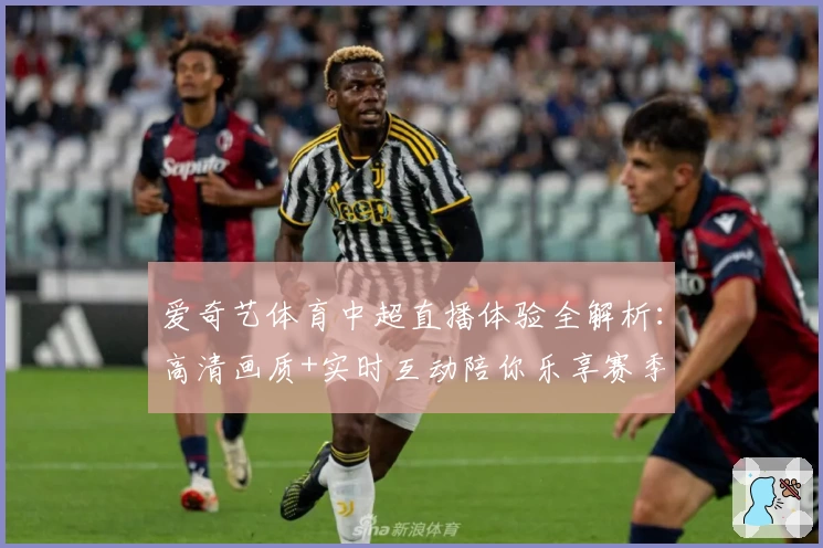 爱奇艺体育中超直播体验全解析:高清画质+实时互动陪你乐享赛季