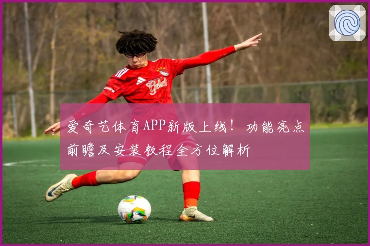 爱奇艺体育APP新版上线！功能亮点前瞻及安装教程全方位解析