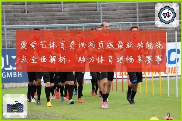 爱奇艺体育资讯网页版最新功能亮点全面解析,助力体育迷畅享赛事盛宴