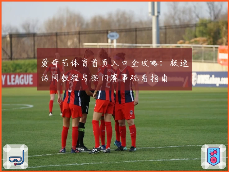 爱奇艺体育首页入口全攻略：极速访问教程与热门赛事观看指南