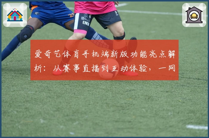 爱奇艺体育手机端新版功能亮点解析：从赛事直播到互动体验，一网打尽