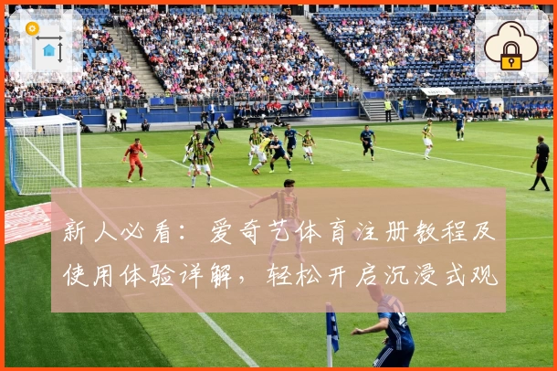 新人必看：爱奇艺体育注册教程及使用体验详解，轻松开启沉浸式观赛之旅