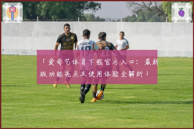「爱奇艺体育下载官方入口：最新版功能亮点及使用体验全解析」