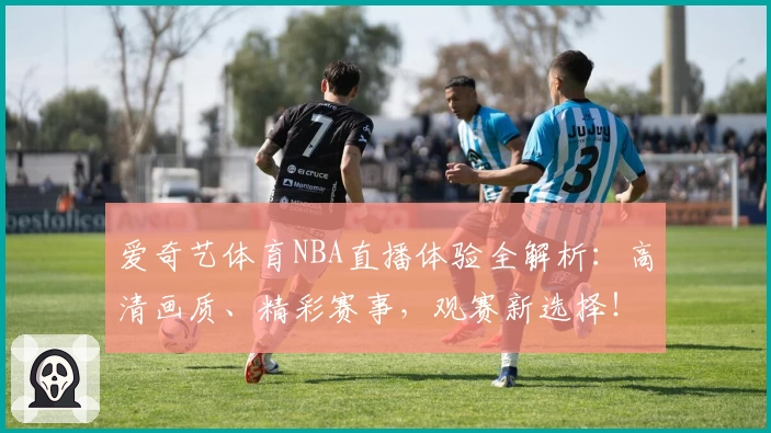 爱奇艺体育NBA直播体验全解析：高清画质、精彩赛事，观赛新选择！