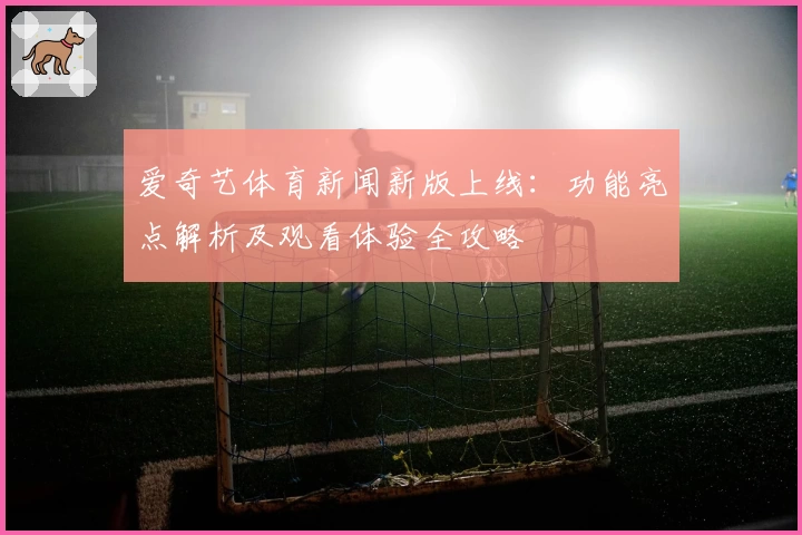 爱奇艺体育新闻新版上线：功能亮点解析及观看体验全攻略