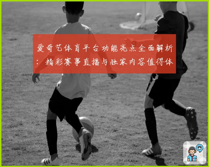 爱奇艺体育平台功能亮点全面解析:精彩赛事直播与独家内容值得体验